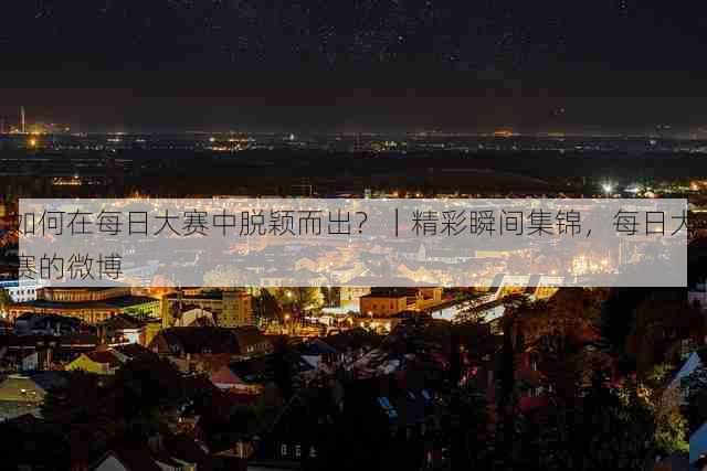 如何在每日大赛中脱颖而出？｜精彩瞬间集锦，每日大赛的微博