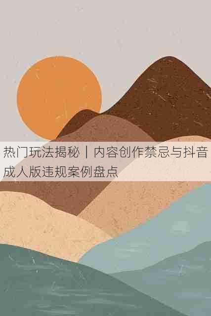 热门玩法揭秘|内容创作禁忌与抖音成人版违规案例盘点