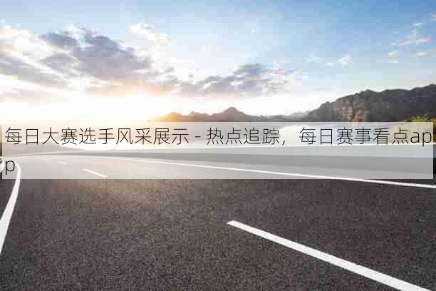 每日大赛选手风采展示 - 热点追踪，每日赛事看点app