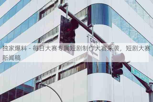 独家爆料 - 每日大赛专属短剧制作大赛来袭，短剧大赛新闻稿
