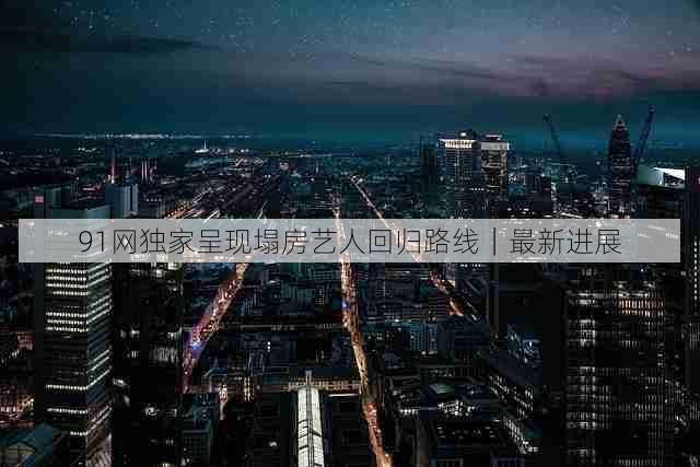 91网独家呈现塌房艺人回归路线|最新进展