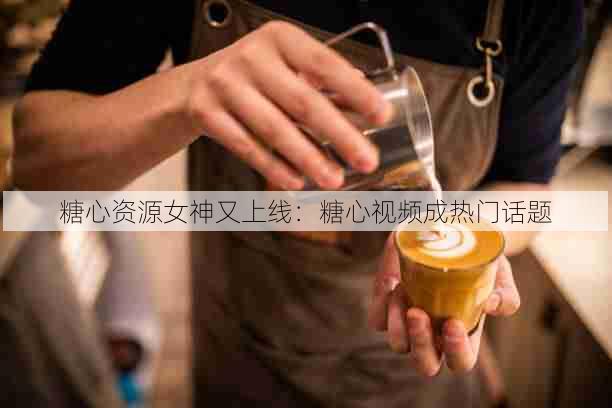 糖心资源女神又上线:糖心视频成热门话题