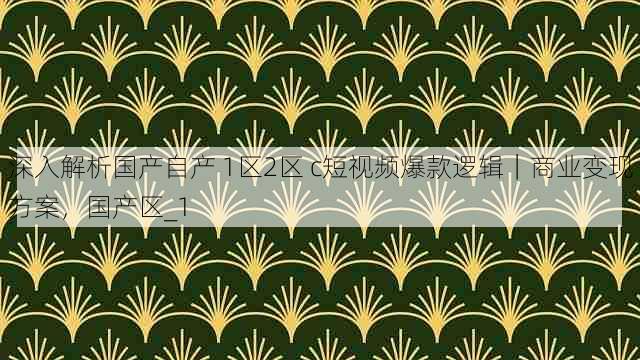 深入解析国产自产 1区2区 c短视频爆款逻辑|商业变现方案,国产区_1