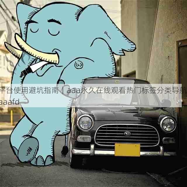 平台使用避坑指南|aaa永久在线观看热门标签分类导航,aaafd