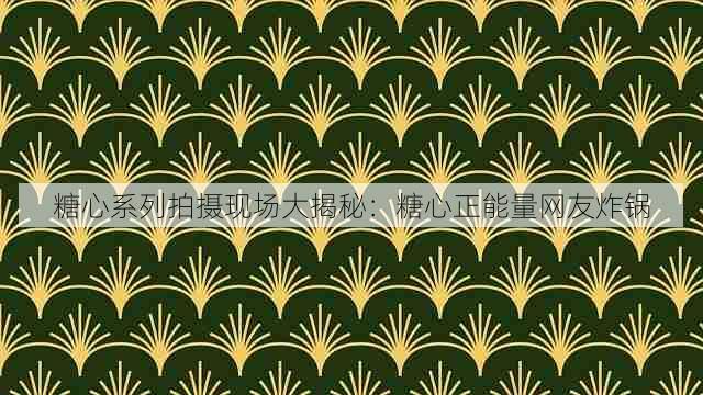 糖心系列拍摄现场大揭秘:糖心正能量网友炸锅