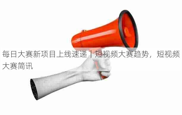 每日大赛新项目上线速递｜短视频大赛趋势，短视频大赛简讯