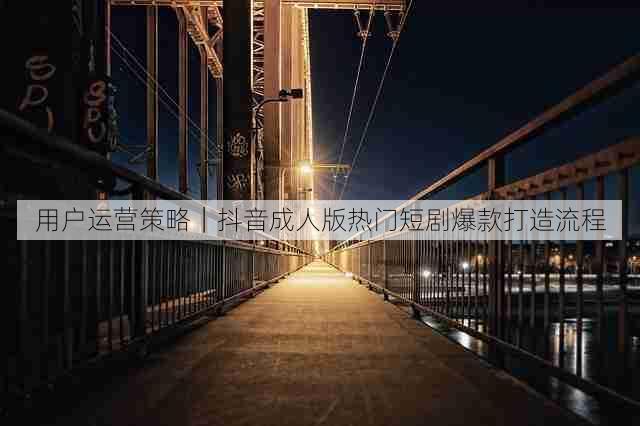 用户运营策略｜抖音成人版热门短剧爆款打造流程